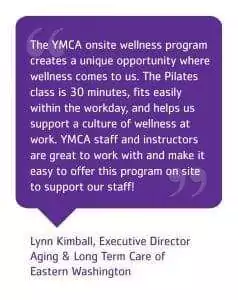 The YMCA onsite wellness program creates a unique opportunity where wellness comes to us. The Pilates class is 30 minutes, fits easily within the workday, and helps us support a culture of wellness at work. YMCA staff and instructors are great to work with and make it easy to offer this program on site to support our staff! Quote from Lynn Kimball, Executive Director Aging & Long Term Care of Eastern Washington.