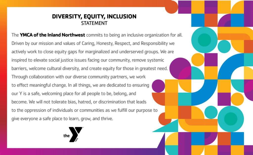 The YMCA of the Inland Northwest commits to being an inclusive organization for all. Driven by our mission and values of Caring, Honesty, Respect, and Responsibility we actively work to close equity gaps for marginalized and underserved groups. We are inspired to elevate social justice issues facing our community, remove systemic barriers, welcome cultural diversity, and create equity for those in greatest need. Through collaboration with our diverse community partners, we work to effect meaningful change. In all things, we are dedicated to ensuring our Y is a safe, welcoming place for all people to be, belong, and become. We will not tolerate bias, hatred, or discrimination that leads to the oppression of individuals or communities as we fulfill our purpose to give everyone a safe place to learn, grow, and thrive.